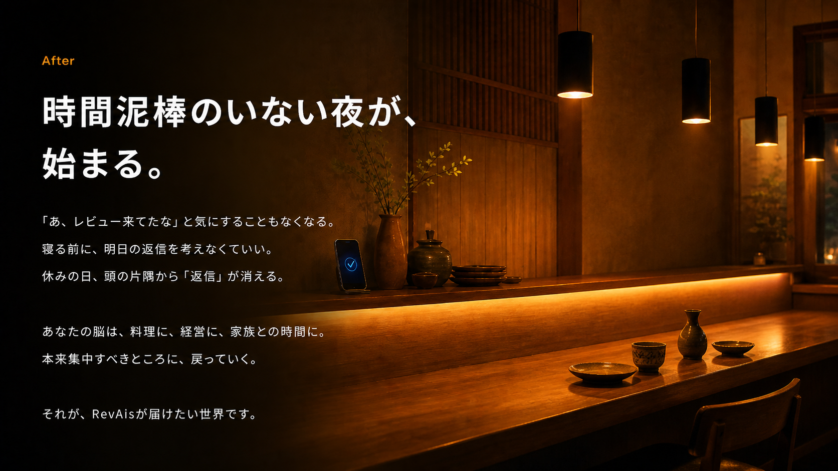時間泥棒のいない夜が、始まる。「あ、レビュー来てたな」と気にすることもなくなる。寝る前に明日の返信を考えなくていい。あなたの脳は、料理に、経営に、家族との時間に、本来集中すべきところに戻っていく。それが、RevAisが届けたい世界です。